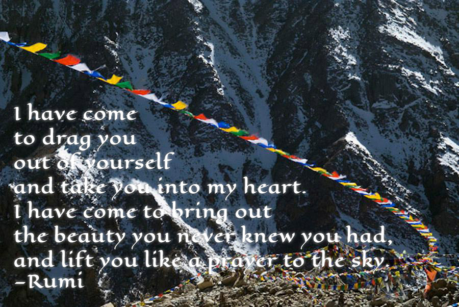 Wind blowing through Prayer Flags in the mountains inscribed with the following poem by Rumi—"I have come, to drag you, out of yourself and take you into my heart, I have to bring out, the beauty you never knew you had and lift you like a prayer to the sky."